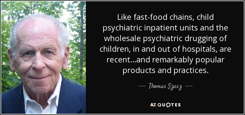 Like fast-food chains, child psychiatric inpatient units and the wholesale psychiatric drugging of children, in and out of hospitals, are recent...and remarkably popular products and practices. - Thomas Szasz