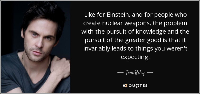 Like for Einstein, and for people who create nuclear weapons, the problem with the pursuit of knowledge and the pursuit of the greater good is that it invariably leads to things you weren't expecting. - Tom Riley