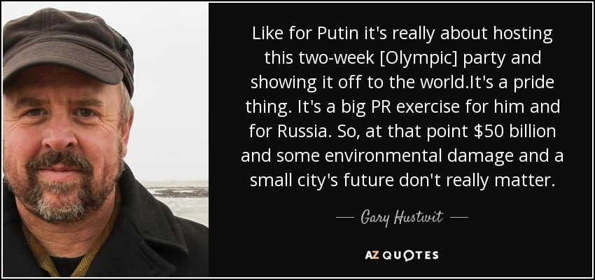 Like for Putin it's really about hosting this two-week [Olympic] party and showing it off to the world.It's a pride thing. It's a big PR exercise for him and for Russia. So, at that point $50 billion and some environmental damage and a small city's future don't really matter. - Gary Hustwit
