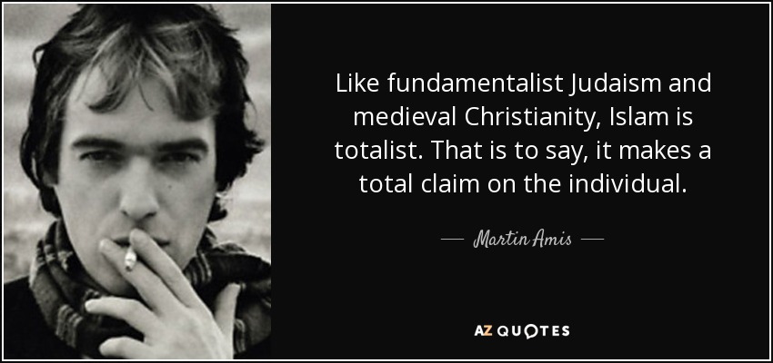 Like fundamentalist Judaism and medieval Christianity, Islam is totalist. That is to say, it makes a total claim on the individual. - Martin Amis