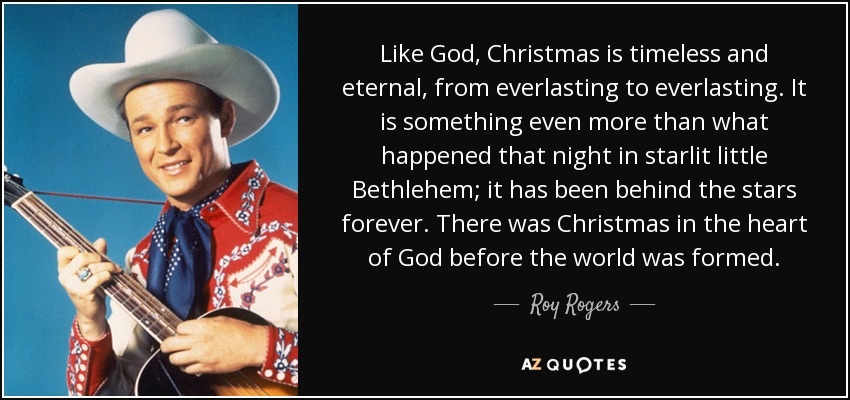 Like God, Christmas is timeless and eternal, from everlasting to everlasting. It is something even more than what happened that night in starlit little Bethlehem; it has been behind the stars forever. There was Christmas in the heart of God before the world was formed. - Roy Rogers