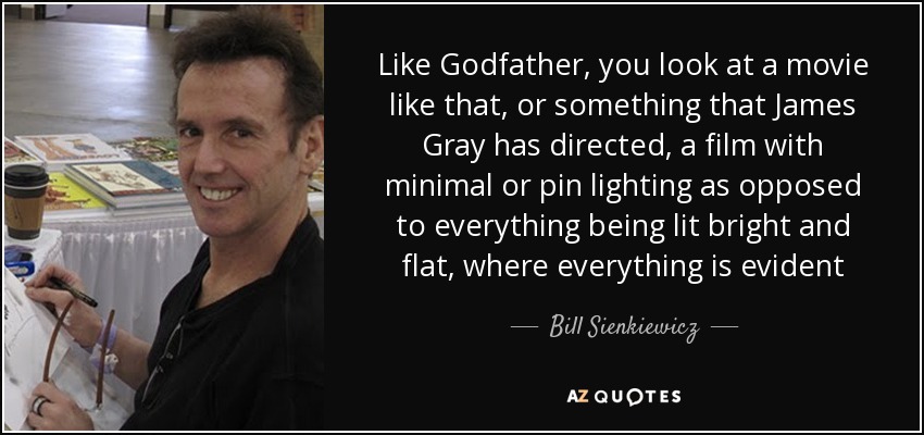 Like Godfather, you look at a movie like that, or something that James Gray has directed, a film with minimal or pin lighting as opposed to everything being lit bright and flat, where everything is evident - Bill Sienkiewicz