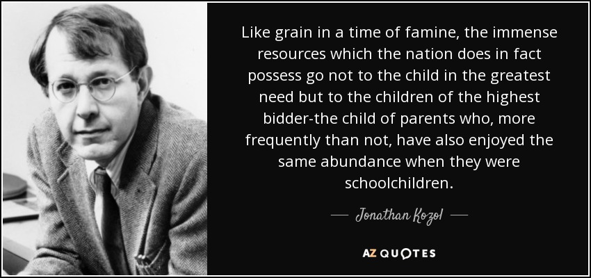 Like grain in a time of famine, the immense resources which the nation does in fact possess go not to the child in the greatest need but to the children of the highest bidder-the child of parents who, more frequently than not, have also enjoyed the same abundance when they were schoolchildren. - Jonathan Kozol