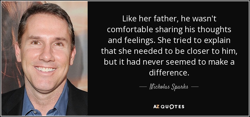 Like her father, he wasn't comfortable sharing his thoughts and feelings. She tried to explain that she needed to be closer to him, but it had never seemed to make a difference. - Nicholas Sparks