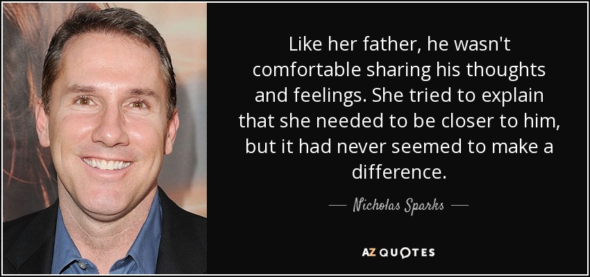 Like her father, he wasn't comfortable sharing his thoughts and feelings. She tried to explain that she needed to be closer to him, but it had never seemed to make a difference. - Nicholas Sparks