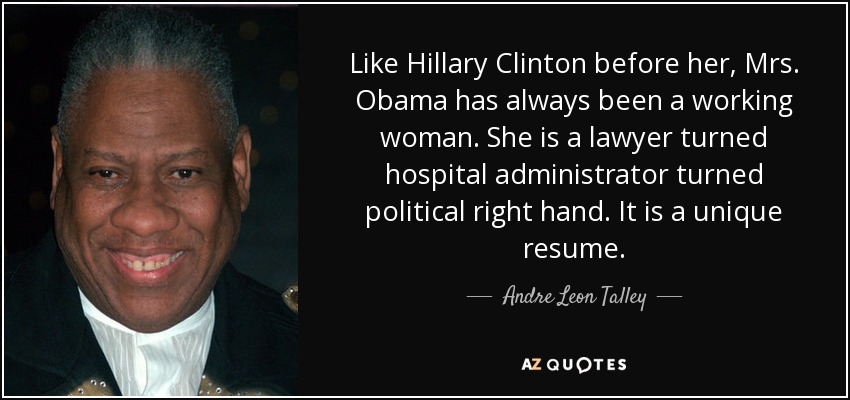 Like Hillary Clinton before her, Mrs. Obama has always been a working woman. She is a lawyer turned hospital administrator turned political right hand. It is a unique resume. - Andre Leon Talley