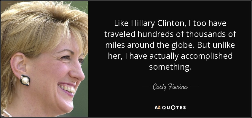 Like Hillary Clinton, I too have traveled hundreds of thousands of miles around the globe. But unlike her, I have actually accomplished something. - Carly Fiorina