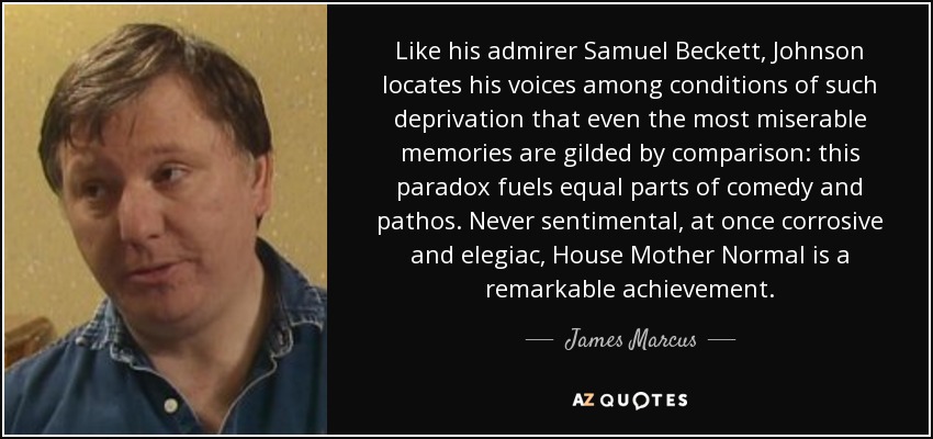 Like his admirer Samuel Beckett, Johnson locates his voices among conditions of such deprivation that even the most miserable memories are gilded by comparison: this paradox fuels equal parts of comedy and pathos. Never sentimental, at once corrosive and elegiac, House Mother Normal is a remarkable achievement. - James Marcus