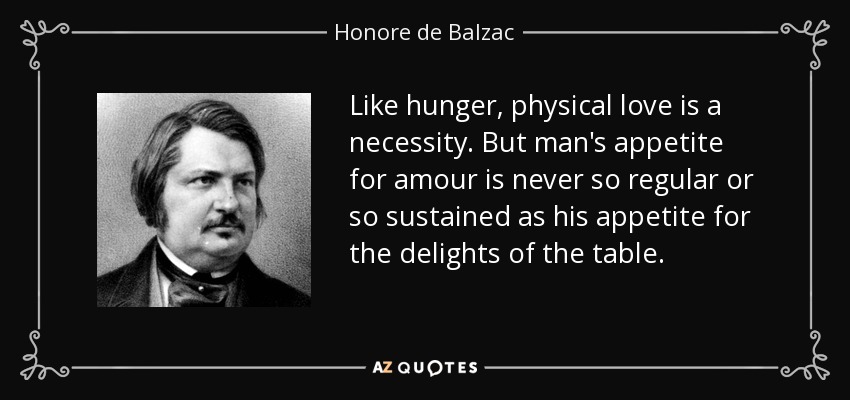 Like hunger, physical love is a necessity. But man's appetite for amour is never so regular or so sustained as his appetite for the delights of the table. - Honore de Balzac