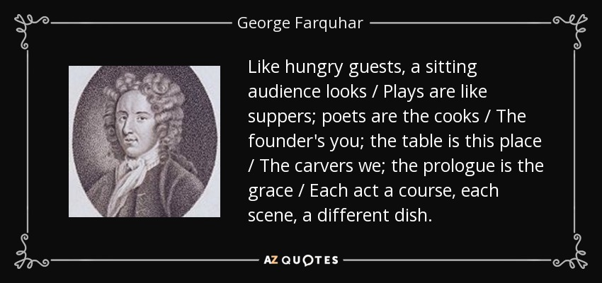 Like hungry guests, a sitting audience looks / Plays are like suppers; poets are the cooks / The founder's you; the table is this place / The carvers we; the prologue is the grace / Each act a course, each scene, a different dish. - George Farquhar