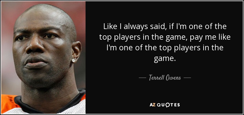 Like I always said, if I'm one of the top players in the game, pay me like I'm one of the top players in the game. - Terrell Owens