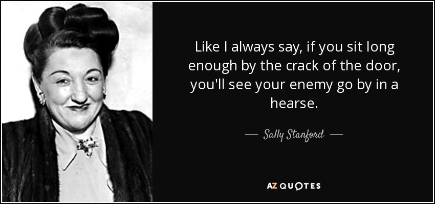 Like I always say, if you sit long enough by the crack of the door, you'll see your enemy go by in a hearse. - Sally Stanford