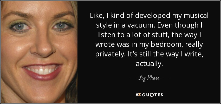 Like, I kind of developed my musical style in a vacuum. Even though I listen to a lot of stuff, the way I wrote was in my bedroom, really privately. It's still the way I write, actually. - Liz Phair