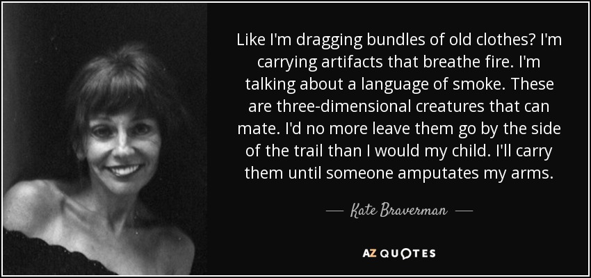 Like I'm dragging bundles of old clothes? I'm carrying artifacts that breathe fire. I'm talking about a language of smoke. These are three-dimensional creatures that can mate. I'd no more leave them go by the side of the trail than I would my child. I'll carry them until someone amputates my arms. - Kate Braverman