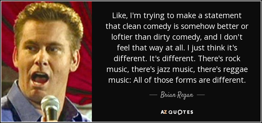 Like, I'm trying to make a statement that clean comedy is somehow better or loftier than dirty comedy, and I don't feel that way at all. I just think it's different. It's different. There's rock music, there's jazz music, there's reggae music: All of those forms are different. - Brian Regan