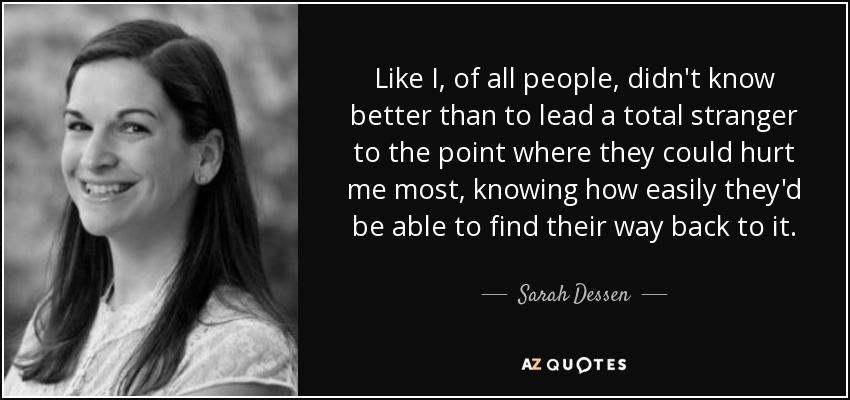 Like I, of all people, didn't know better than to lead a total stranger to the point where they could hurt me most, knowing how easily they'd be able to find their way back to it. - Sarah Dessen