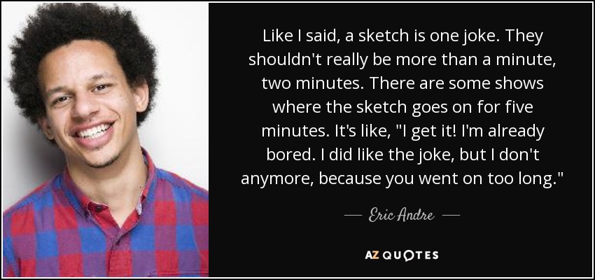 Like I said, a sketch is one joke. They shouldn't really be more than a minute, two minutes. There are some shows where the sketch goes on for five minutes. It's like, 