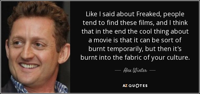 Like I said about Freaked, people tend to find these films, and I think that in the end the cool thing about a movie is that it can be sort of burnt temporarily, but then it's burnt into the fabric of your culture. - Alex Winter
