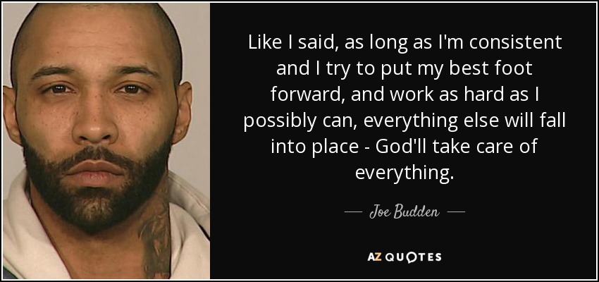 Like I said, as long as I'm consistent and I try to put my best foot forward, and work as hard as I possibly can, everything else will fall into place - God'll take care of everything. - Joe Budden