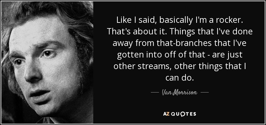 Like I said, basically I'm a rocker. That's about it. Things that I've done away from that-branches that I've gotten into off of that - are just other streams, other things that I can do. - Van Morrison