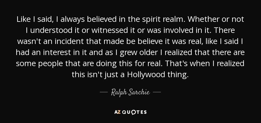 Like I said, I always believed in the spirit realm. Whether or not I understood it or witnessed it or was involved in it. There wasn't an incident that made be believe it was real, like I said I had an interest in it and as I grew older I realized that there are some people that are doing this for real. That's when I realized this isn't just a Hollywood thing. - Ralph Sarchie