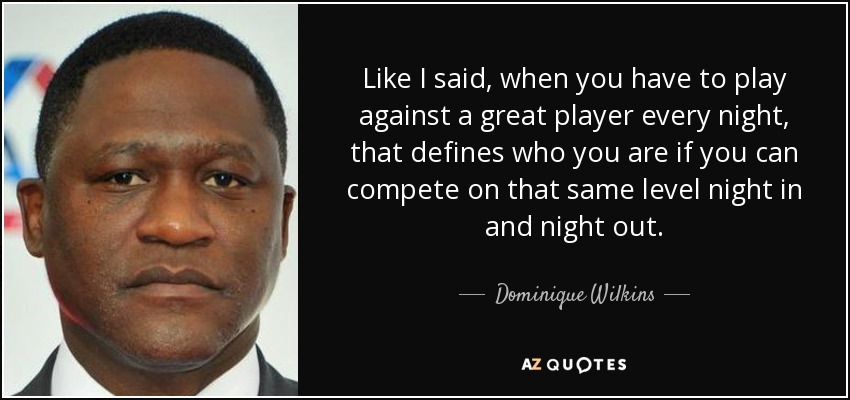 Like I said, when you have to play against a great player every night, that defines who you are if you can compete on that same level night in and night out. - Dominique Wilkins