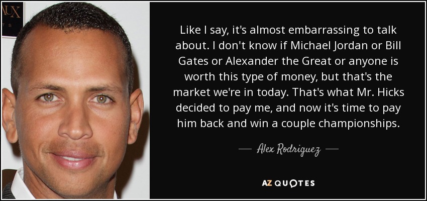 Like I say, it's almost embarrassing to talk about. I don't know if Michael Jordan or Bill Gates or Alexander the Great or anyone is worth this type of money, but that's the market we're in today. That's what Mr. Hicks decided to pay me, and now it's time to pay him back and win a couple championships. - Alex Rodriguez