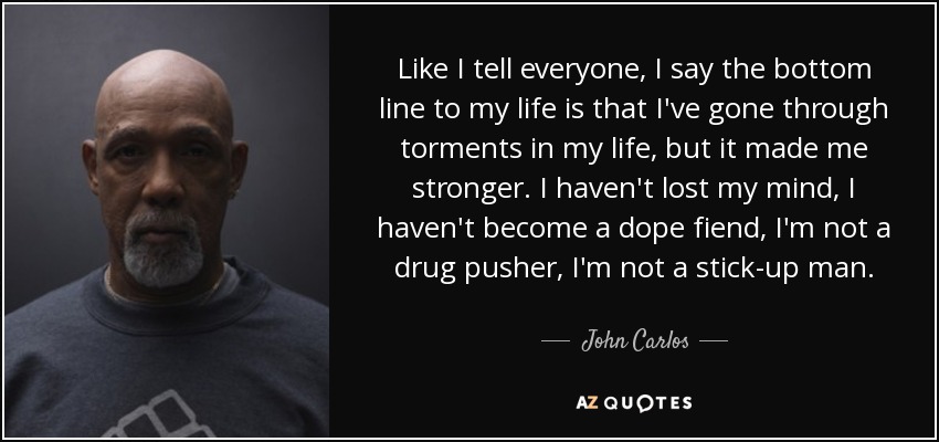Like I tell everyone, I say the bottom line to my life is that I've gone through torments in my life, but it made me stronger. I haven't lost my mind, I haven't become a dope fiend, I'm not a drug pusher, I'm not a stick-up man. - John Carlos