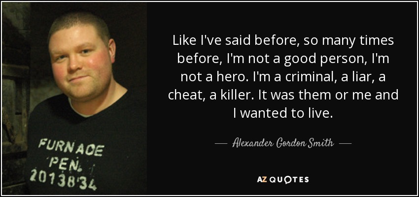 Like I've said before, so many times before, I'm not a good person, I'm not a hero. I'm a criminal, a liar, a cheat, a killer. It was them or me and I wanted to live. - Alexander Gordon Smith