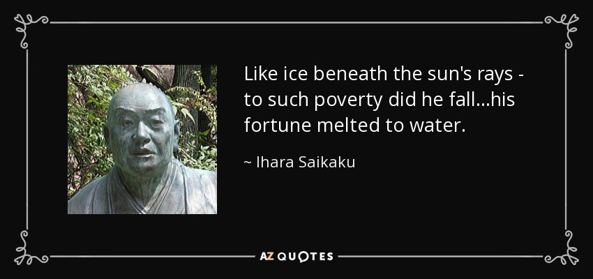 Like ice beneath the sun's rays - to such poverty did he fall...his fortune melted to water. - Ihara Saikaku