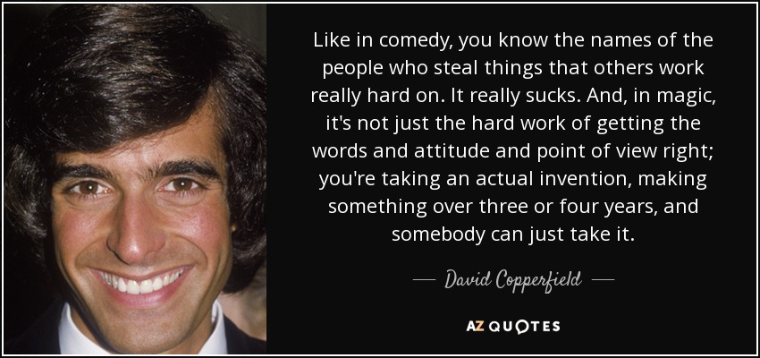 Like in comedy, you know the names of the people who steal things that others work really hard on. It really sucks. And, in magic, it's not just the hard work of getting the words and attitude and point of view right; you're taking an actual invention, making something over three or four years, and somebody can just take it. - David Copperfield