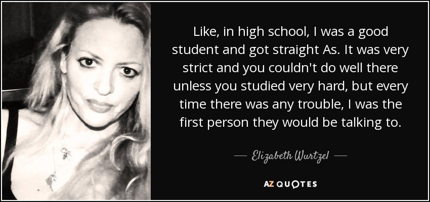Like, in high school, I was a good student and got straight As. It was very strict and you couldn't do well there unless you studied very hard, but every time there was any trouble, I was the first person they would be talking to. - Elizabeth Wurtzel