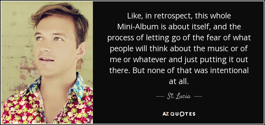 Like, in retrospect, this whole Mini-Album is about itself, and the process of letting go of the fear of what people will think about the music or of me or whatever and just putting it out there. But none of that was intentional at all. - St. Lucia