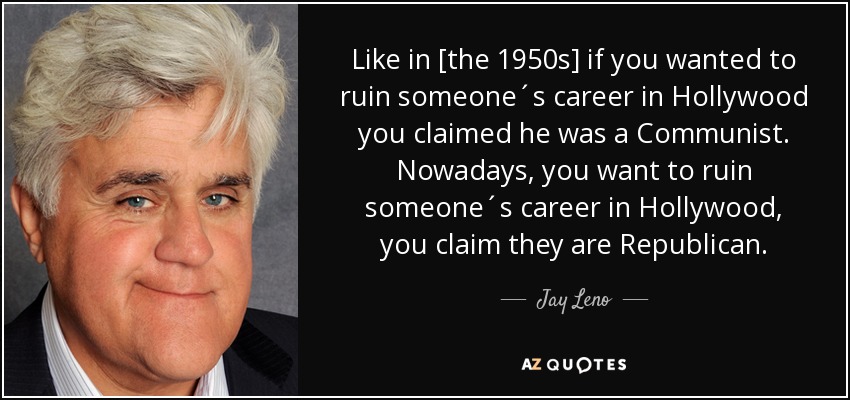 Like in [the 1950s] if you wanted to ruin someone´s career in Hollywood you claimed he was a Communist. Nowadays, you want to ruin someone´s career in Hollywood, you claim they are Republican. - Jay Leno