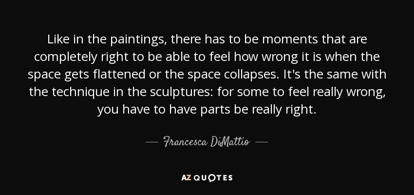Like in the paintings, there has to be moments that are completely right to be able to feel how wrong it is when the space gets flattened or the space collapses. It's the same with the technique in the sculptures: for some to feel really wrong, you have to have parts be really right. - Francesca DiMattio