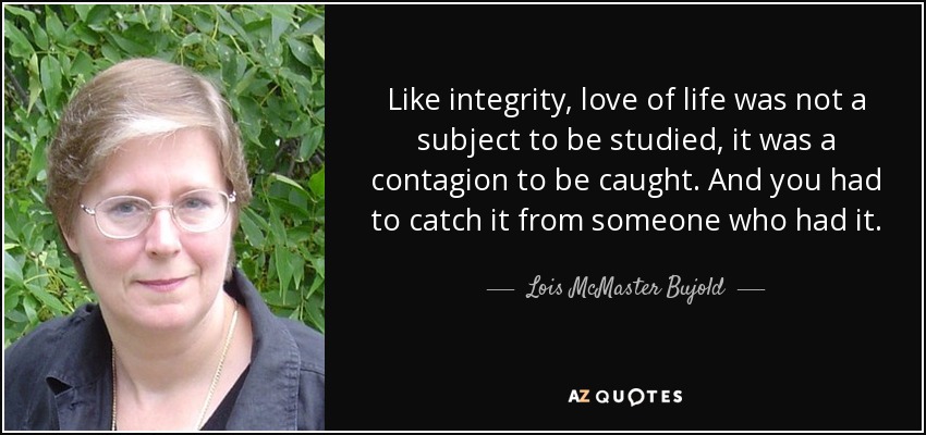Like integrity, love of life was not a subject to be studied, it was a contagion to be caught. And you had to catch it from someone who had it. - Lois McMaster Bujold