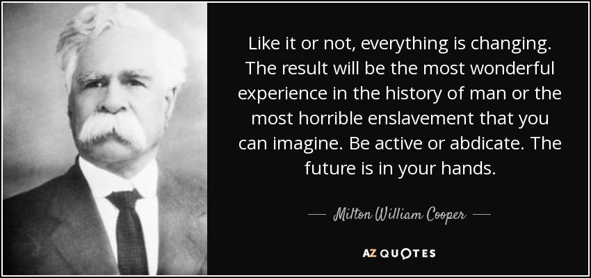 Like it or not, everything is changing. The result will be the most wonderful experience in the history of man or the most horrible enslavement that you can imagine. Be active or abdicate. The future is in your hands. - Milton William Cooper