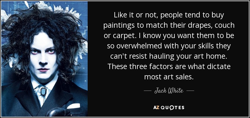 Like it or not, people tend to buy paintings to match their drapes, couch or carpet. I know you want them to be so overwhelmed with your skills they can't resist hauling your art home. These three factors are what dictate most art sales. - Jack White