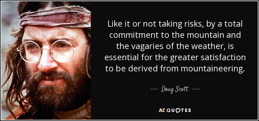 Like it or not taking risks, by a total commitment to the mountain and the vagaries of the weather, is essential for the greater satisfaction to be derived from mountaineering. - Doug Scott