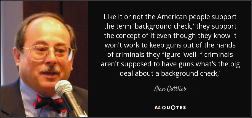 Like it or not the American people support the term 'background check,' they support the concept of it even though they know it won't work to keep guns out of the hands of criminals they figure 'well if criminals aren't supposed to have guns what's the big deal about a background check,' - Alan Gottlieb
