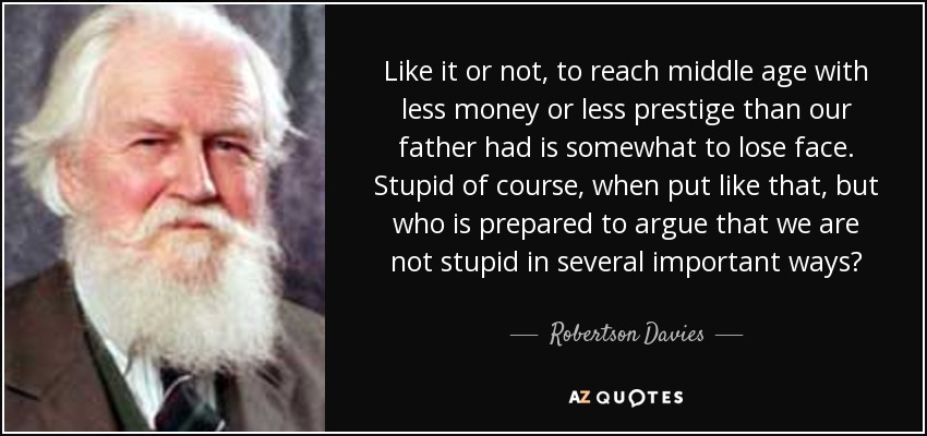 Like it or not, to reach middle age with less money or less prestige than our father had is somewhat to lose face. Stupid of course, when put like that, but who is prepared to argue that we are not stupid in several important ways? - Robertson Davies