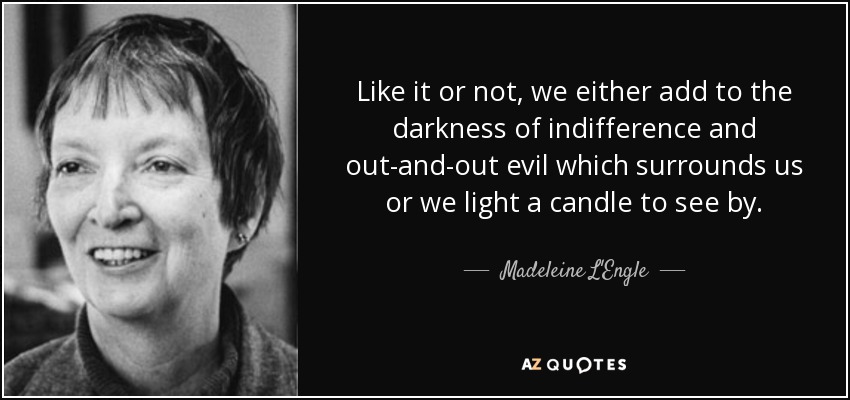 Like it or not, we either add to the darkness of indifference and out-and-out evil which surrounds us or we light a candle to see by. - Madeleine L'Engle