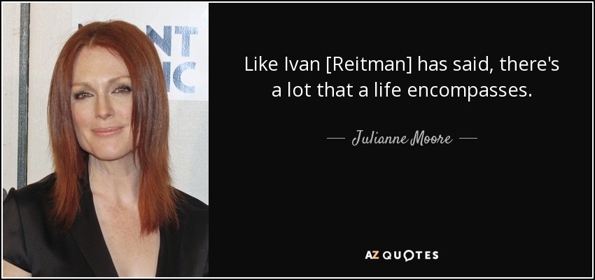 Like Ivan [Reitman] has said, there's a lot that a life encompasses. - Julianne Moore