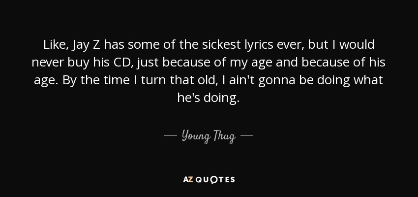 Like, Jay Z has some of the sickest lyrics ever, but I would never buy his CD, just because of my age and because of his age. By the time I turn that old, I ain't gonna be doing what he's doing. - Young Thug