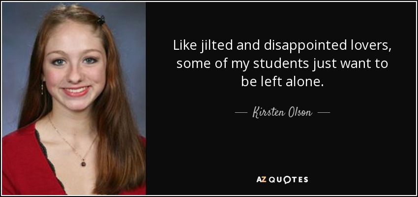 Like jilted and disappointed lovers, some of my students just want to be left alone. - Kirsten Olson