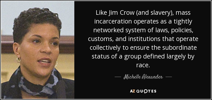 Like Jim Crow (and slavery), mass incarceration operates as a tightly networked system of laws, policies, customs, and institutions that operate collectively to ensure the subordinate status of a group defined largely by race. - Michelle Alexander