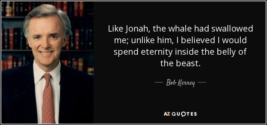 Like Jonah, the whale had swallowed me; unlike him, I believed I would spend eternity inside the belly of the beast. - Bob Kerrey