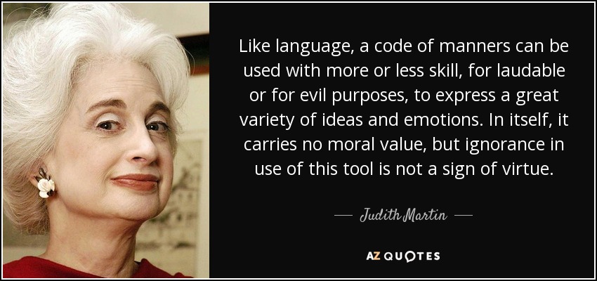 Like language, a code of manners can be used with more or less skill, for laudable or for evil purposes, to express a great variety of ideas and emotions. In itself, it carries no moral value, but ignorance in use of this tool is not a sign of virtue. - Judith Martin