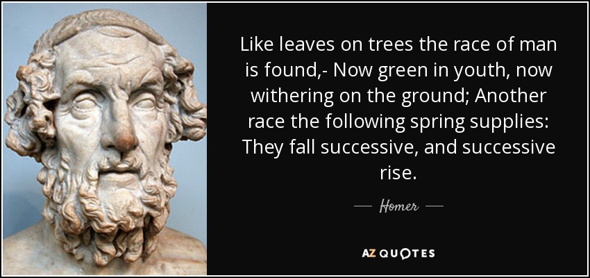 Like leaves on trees the race of man is found,- Now green in youth, now withering on the ground; Another race the following spring supplies: They fall successive, and successive rise. - Homer
