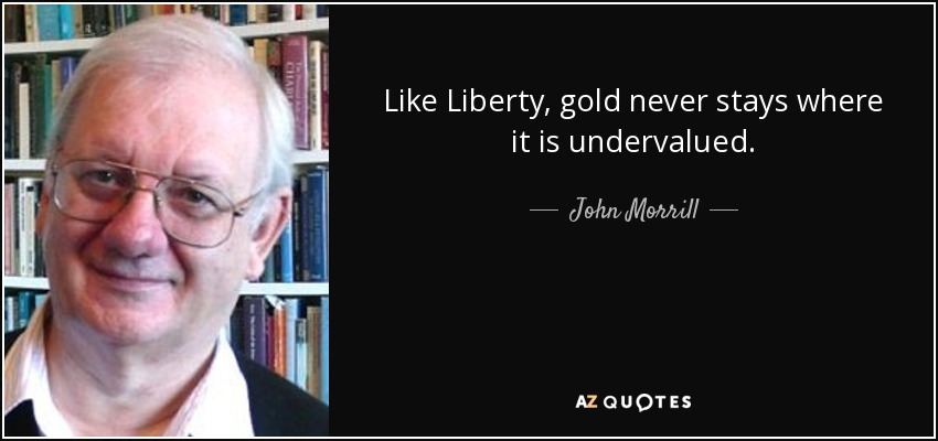 Like Liberty, gold never stays where it is undervalued. - John Morrill